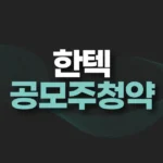 한텍 공모주 청약 일정,수요예측,공모가,청약결과,주가전망 6 한텍 공모주 청약